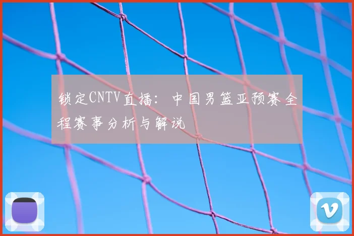 锁定CNTV直播：中国男篮亚预赛全程赛事分析与解说