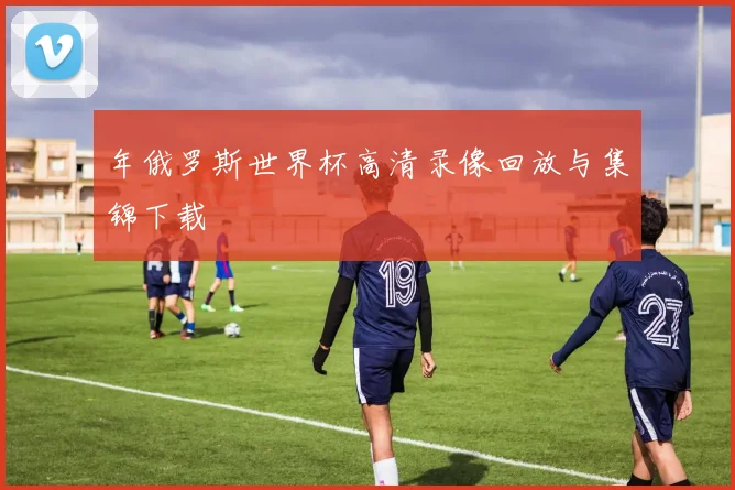 年俄罗斯世界杯高清录像回放与集锦下载