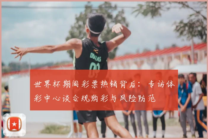 世界杯期间彩票热销背后：专访体彩中心谈合规购彩与风险防范