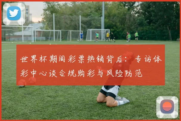 世界杯期间彩票热销背后：专访体彩中心谈合规购彩与风险防范