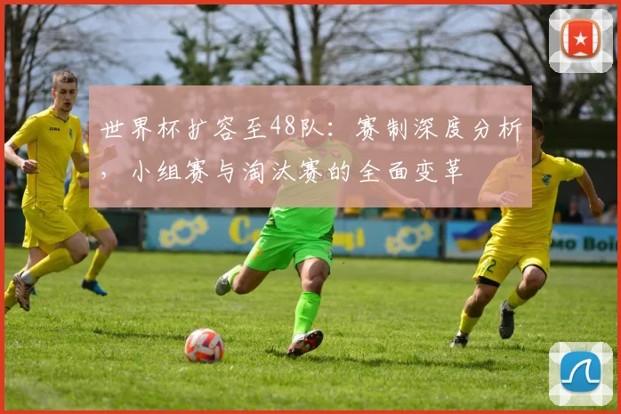 世界杯扩容至48队：赛制深度分析，小组赛与淘汰赛的全面变革