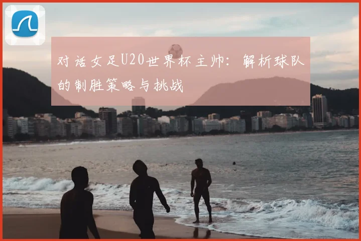 对话女足U20世界杯主帅:解析球队的制胜策略与挑战