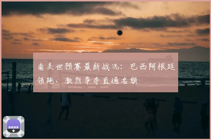 南美世预赛最新战况：巴西阿根廷领跑，激烈争夺直通名额
