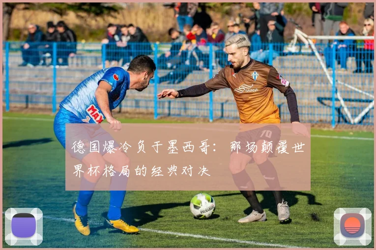德国爆冷负于墨西哥：那场颠覆世界杯格局的经典对决