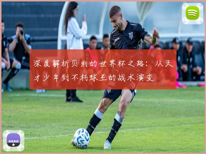 深度解析贝利的世界杯之路：从天才少年到不朽球王的战术演变