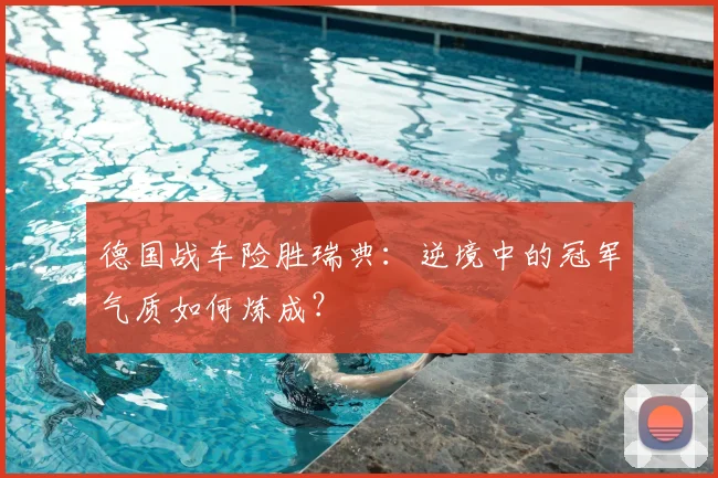 德国战车险胜瑞典：逆境中的冠军气质如何炼成？