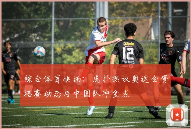 综合体育快讯：虎扑热议奥运会资格赛动态与中国队冲金点