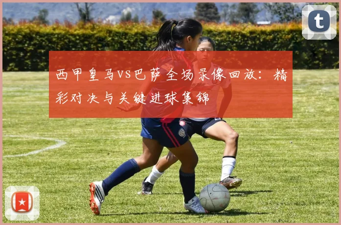 西甲皇马vs巴萨全场录像回放：精彩对决与关键进球集锦